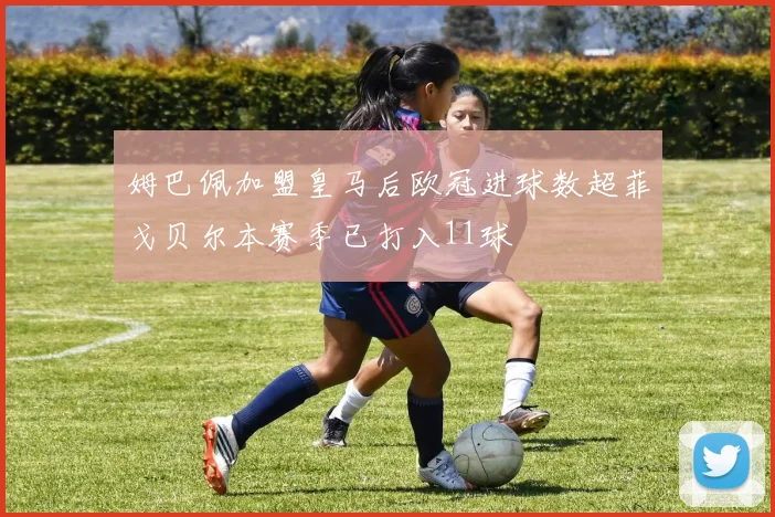 姆巴佩加盟皇马后欧冠进球数超菲戈贝尔本赛季已打入11球