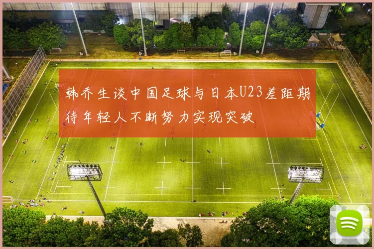 韩乔生谈中国足球与日本U23差距期待年轻人不断努力实现突破