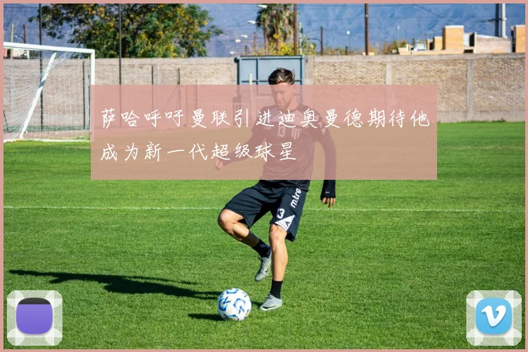 萨哈呼吁曼联引进迪奥曼德期待他成为新一代超级球星