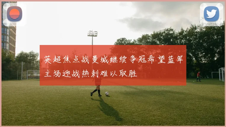 英超焦点战曼城继续争冠希望蓝军主场迎战热刺难以取胜