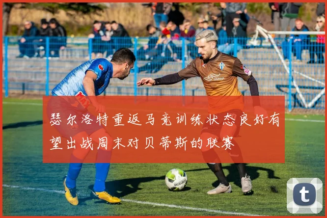 瑟尔洛特重返马竞训练状态良好有望出战周末对贝蒂斯的联赛