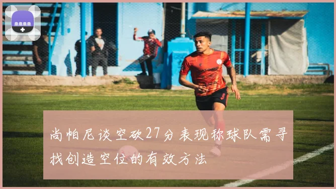 尚帕尼谈空砍27分表现称球队需寻找创造空位的有效方法