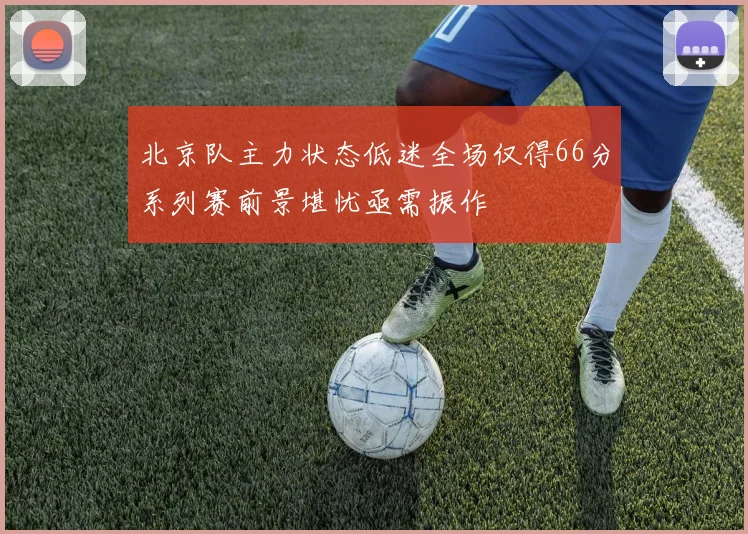 北京队主力状态低迷全场仅得66分系列赛前景堪忧亟需振作